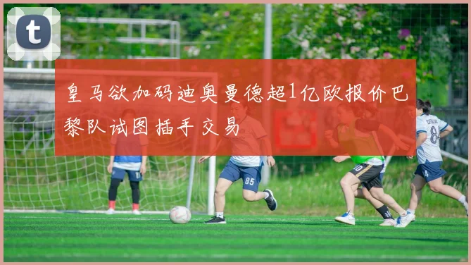 皇马欲加码迪奥曼德超1亿欧报价巴黎队试图插手交易