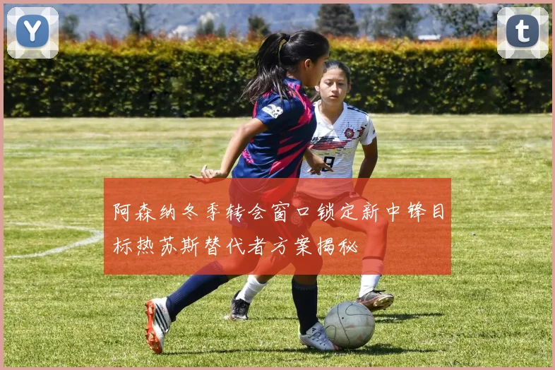 阿森纳冬季转会窗口锁定新中锋目标热苏斯替代者方案揭秘