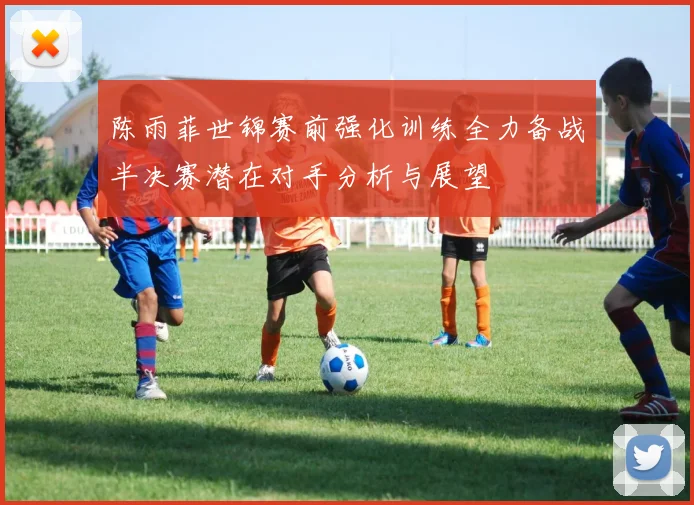 陈雨菲世锦赛前强化训练全力备战半决赛潜在对手分析与展望