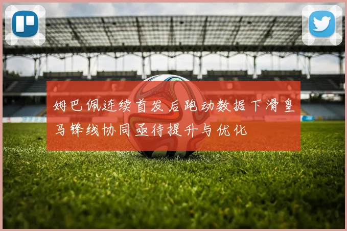 姆巴佩连续首发后跑动数据下滑皇马锋线协同亟待提升与优化