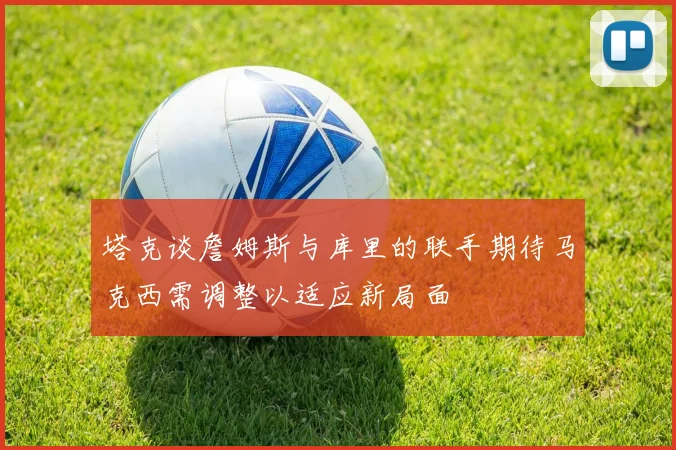 塔克谈詹姆斯与库里的联手期待马克西需调整以适应新局面