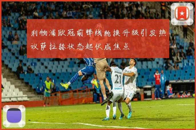 利物浦欧冠前锋线轮换升级引发热议萨拉赫状态起伏成焦点